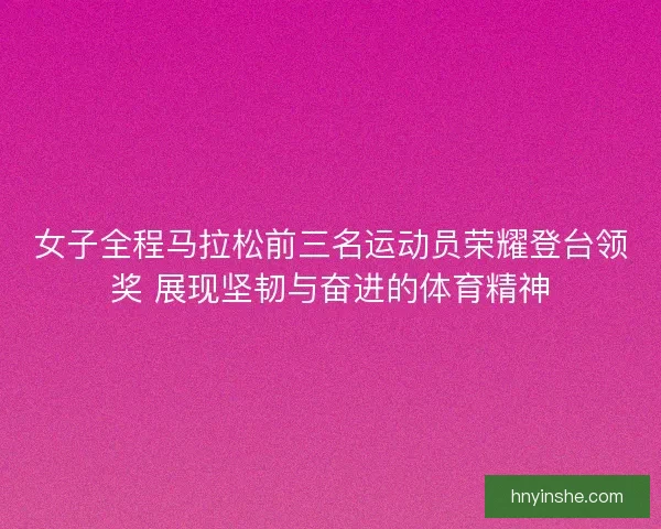 女子全程马拉松前三名运动员荣耀登台领奖 展现坚韧与奋进的体育精神