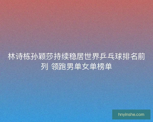 林诗栋孙颖莎持续稳居世界乒乓球排名前列 领跑男单女单榜单