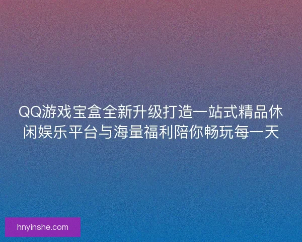 QQ游戏宝盒全新升级打造一站式精品休闲娱乐平台与海量福利陪你畅玩每一天