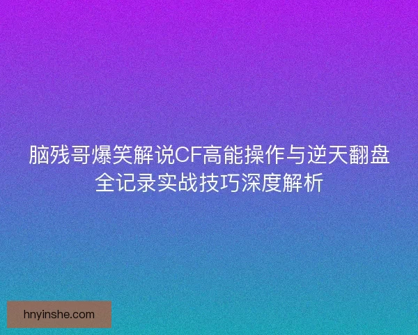 脑残哥爆笑解说CF高能操作与逆天翻盘全记录实战技巧深度解析